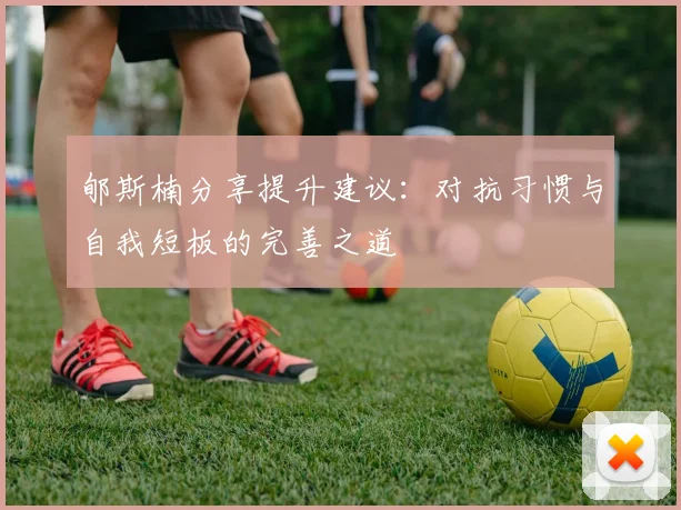 郇斯楠分享提升建议：对抗习惯与自我短板的完善之道