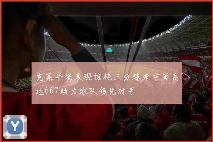 克莱半场表现惊艳三分球命中率高达667助力球队领先对手