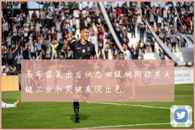 乌布雷复出后状态回暖纳斯称其关键三分和突破表现出色
