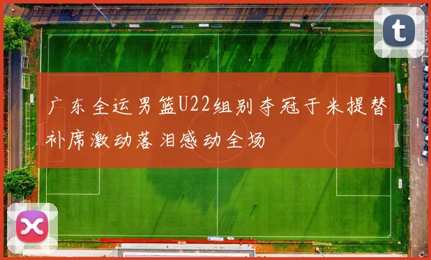 广东全运男篮U22组别夺冠于米提替补席激动落泪感动全场