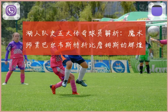 湖人队史五大传奇球员解析：魔术师贾巴尔韦斯特科比詹姆斯的辉煌岁月