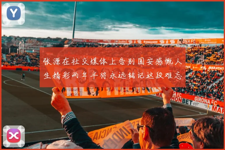 张源在社交媒体上告别国安感慨人生精彩两年半将永远铭记这段难忘故事
