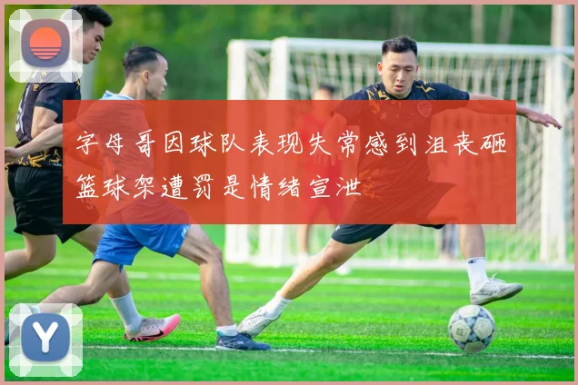 字母哥因球队表现失常感到沮丧砸篮球架遭罚是情绪宣泄