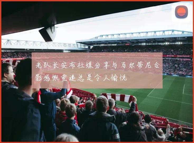 老队长安布社媒分享与马尔蒂尼合影感慨重逢总是令人愉悦