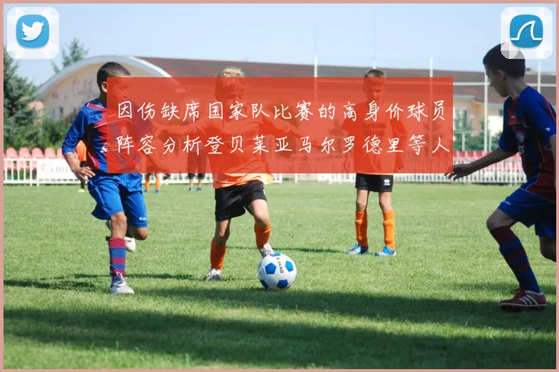 因伤缺席国家队比赛的高身价球员阵容分析登贝莱亚马尔罗德里等人入选