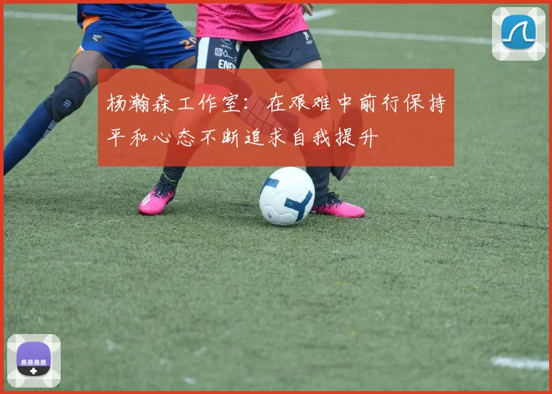 杨瀚森工作室：在艰难中前行保持平和心态不断追求自我提升