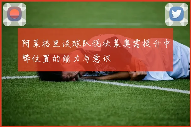 阿莱格里谈球队现状莱奥需提升中锋位置的能力与意识
