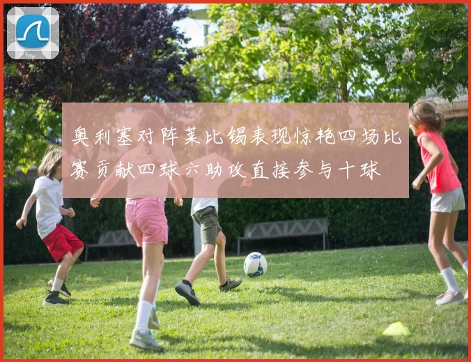 奥利塞对阵莱比锡表现惊艳四场比赛贡献四球六助攻直接参与十球