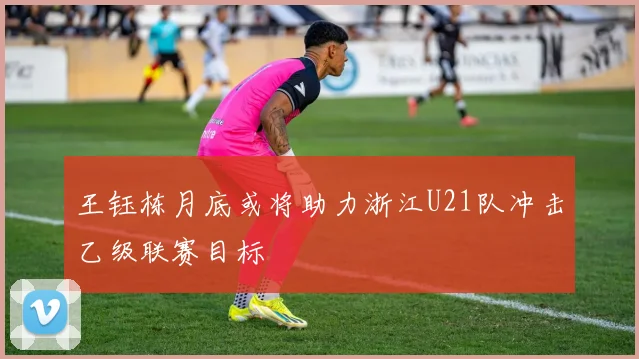 王钰栋月底或将助力浙江U21队冲击乙级联赛目标