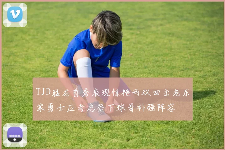 TJD猛龙首秀表现惊艳两双回击老东家勇士应考虑签下球哥补强阵容