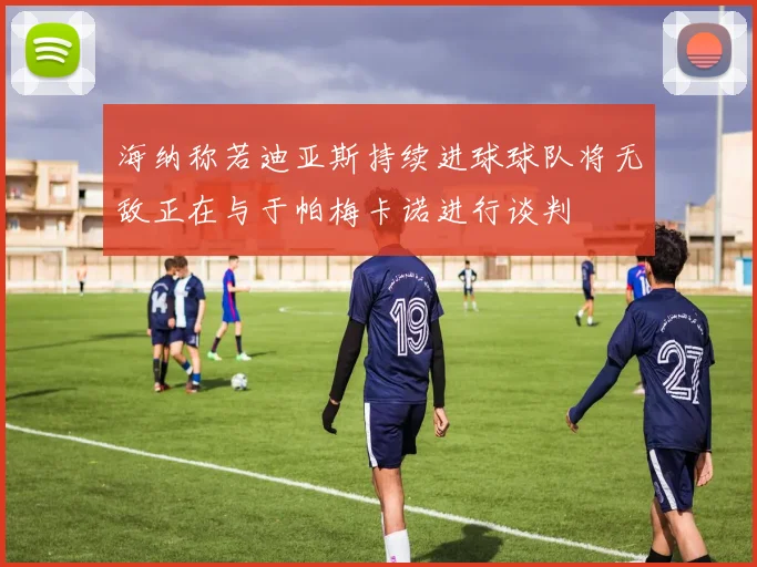 海纳称若迪亚斯持续进球球队将无敌正在与于帕梅卡诺进行谈判