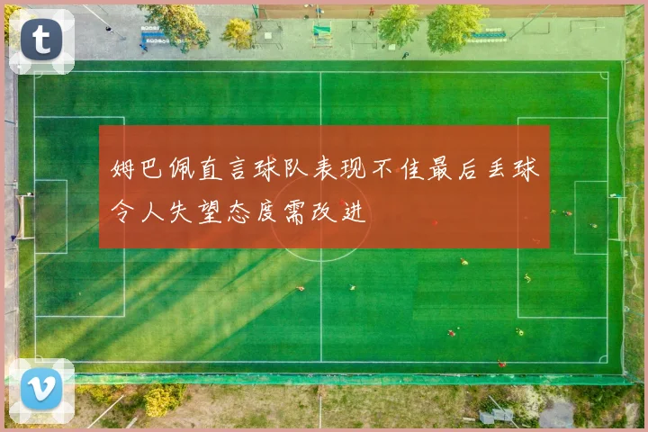 姆巴佩直言球队表现不佳最后丢球令人失望态度需改进