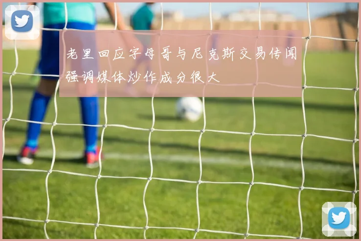 老里回应字母哥与尼克斯交易传闻强调媒体炒作成分很大