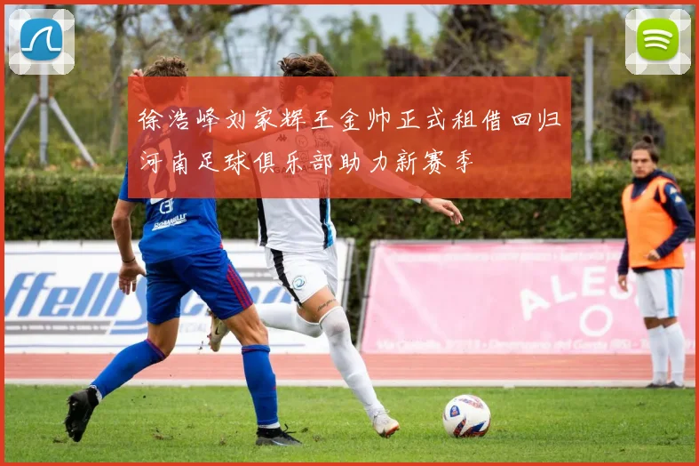 徐浩峰刘家辉王金帅正式租借回归河南足球俱乐部助力新赛季