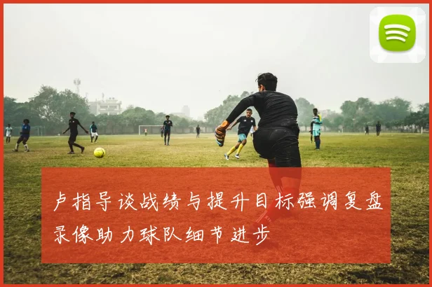 卢指导谈战绩与提升目标强调复盘录像助力球队细节进步