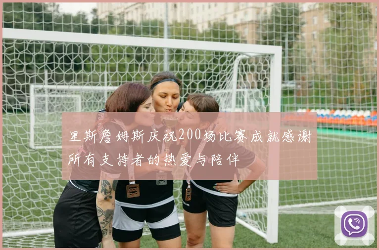 里斯詹姆斯庆祝200场比赛成就感谢所有支持者的热爱与陪伴