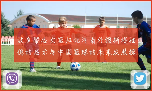 波多黎各女篮归化河南外援斯塔福德的启示与中国篮球的未来发展探讨