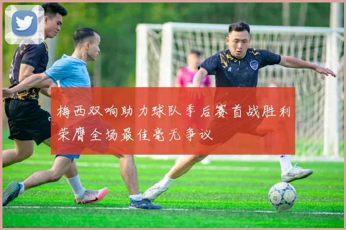 梅西双响助力球队季后赛首战胜利荣膺全场最佳毫无争议