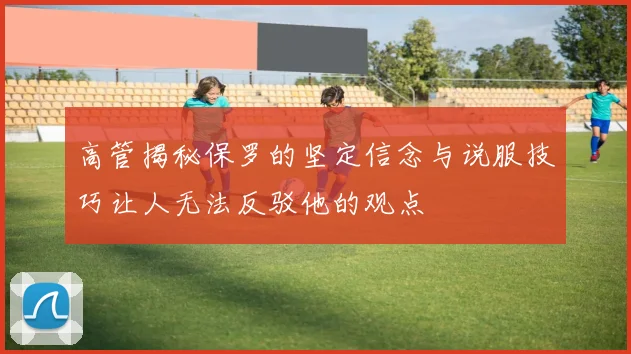 高管揭秘保罗的坚定信念与说服技巧让人无法反驳他的观点