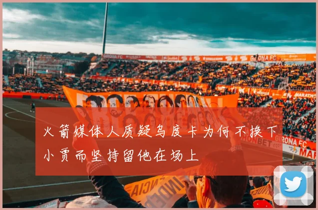 火箭媒体人质疑乌度卡为何不换下小贾而坚持留他在场上