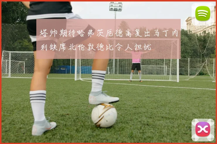 塔帅期待哈弗茨厄德高复出马丁内利缺席北伦敦德比令人担忧