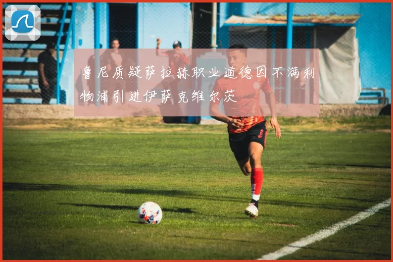 鲁尼质疑萨拉赫职业道德因不满利物浦引进伊萨克维尔茨