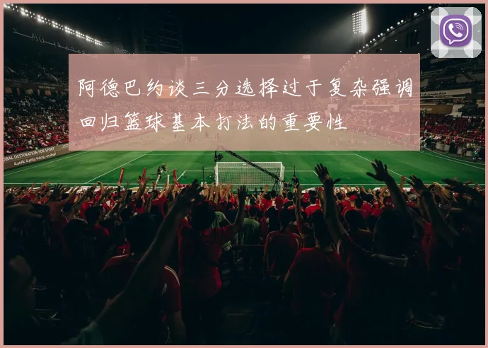 阿德巴约谈三分选择过于复杂强调回归篮球基本打法的重要性