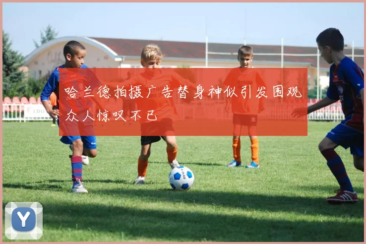 哈兰德拍摄广告替身神似引发围观众人惊叹不已