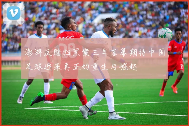 澎湃反赌扫黑案三年落幕期待中国足球迎来真正的重生与崛起