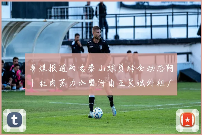 鲁媒报道两名泰山球员转会动态阿卜杜肉苏力加盟河南王昊斌外租广州豹