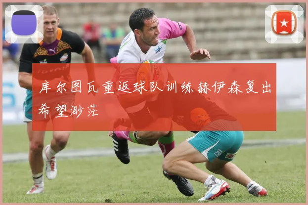 库尔图瓦重返球队训练赫伊森复出希望渺茫