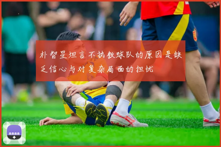 朴智星坦言不执教球队的原因是缺乏信心与对复杂局面的担忧