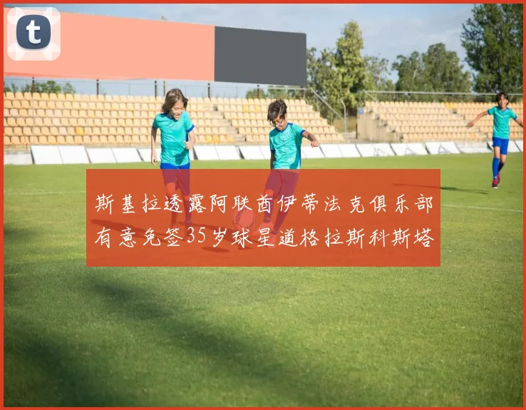 斯基拉透露阿联酋伊蒂法克俱乐部有意免签35岁球星道格拉斯科斯塔
