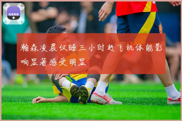 瀚森凌晨仅睡三小时赶飞机体能影响显著感受明显