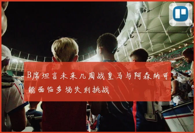 B席坦言未来几周战皇马与阿森纳可能面临多场失利挑战