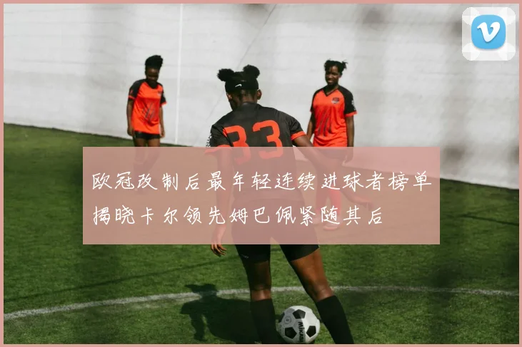 欧冠改制后最年轻连续进球者榜单揭晓卡尔领先姆巴佩紧随其后