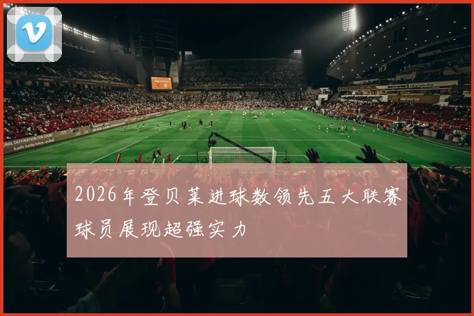 2026年登贝莱进球数领先五大联赛球员展现超强实力