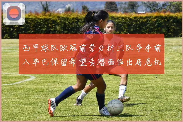 西甲球队欧冠前景分析三队争夺前八毕巴保留希望黄潜面临出局危机